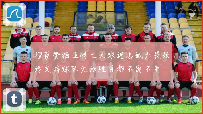 穆萨赞扬亚特兰大球迷忠诚无畏始终支持球队无论胜负都不离不弃