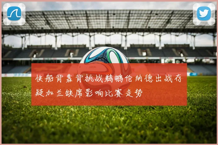 快船背靠背挑战鹈鹕伦纳德出战存疑加兰缺席影响比赛走势