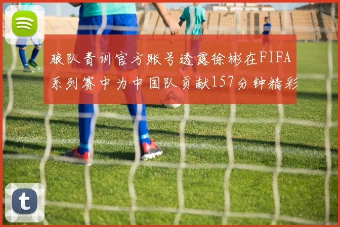 狼队青训官方账号透露徐彬在FIFA系列赛中为中国队贡献157分钟精彩表现
