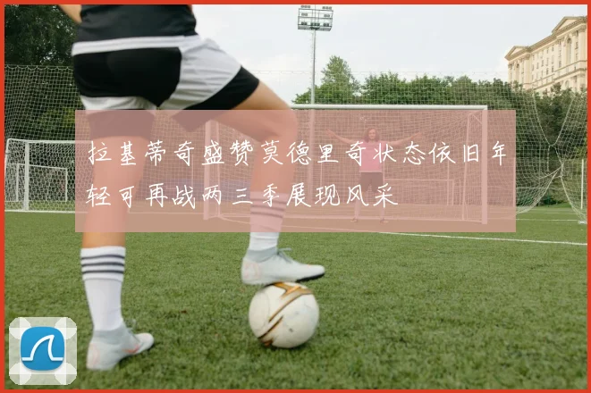 拉基蒂奇盛赞莫德里奇状态依旧年轻可再战两三季展现风采