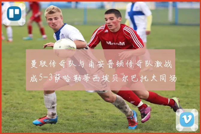 曼联传奇队与南安普顿传奇队激战成5-3萨哈勒蒂西埃贝尔巴托夫同场竞技