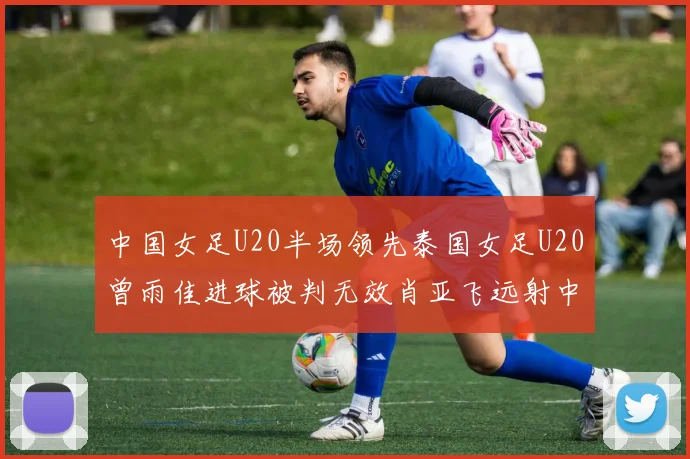 中国女足U20半场领先泰国女足U20曾雨佳进球被判无效肖亚飞远射中框