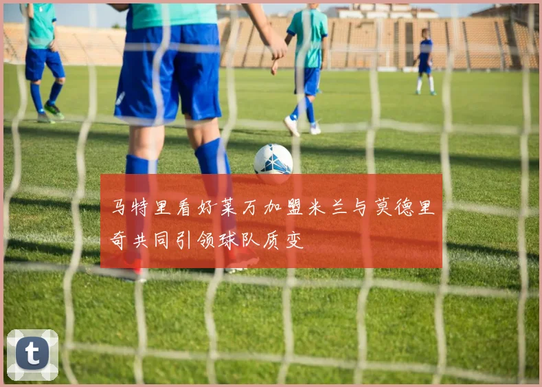 马特里看好莱万加盟米兰与莫德里奇共同引领球队质变