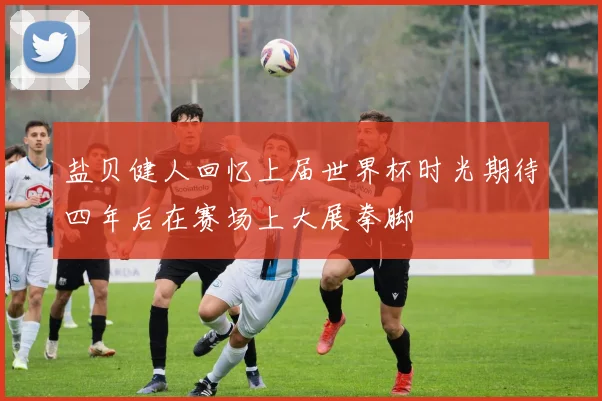 盐贝健人回忆上届世界杯时光期待四年后在赛场上大展拳脚